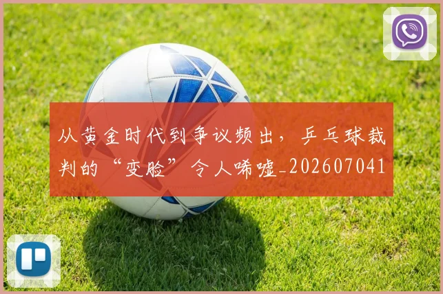 从黄金时代到争议频出,乒乓球裁判的“变脸”令人唏嘘_20260704165127