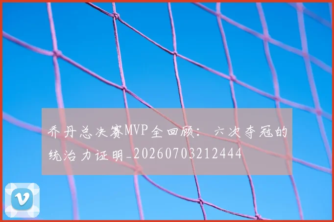乔丹总决赛MVP全回顾:六次夺冠的统治力证明_20260703212444