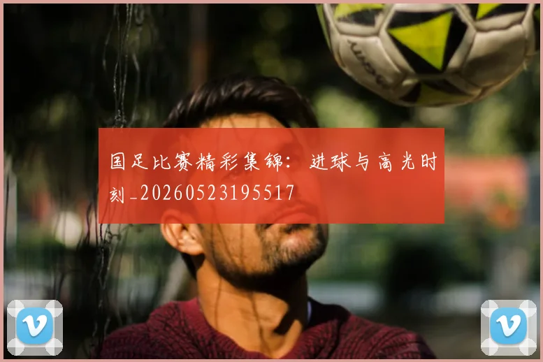 国足比赛精彩集锦：进球与高光时刻_20260523195517
