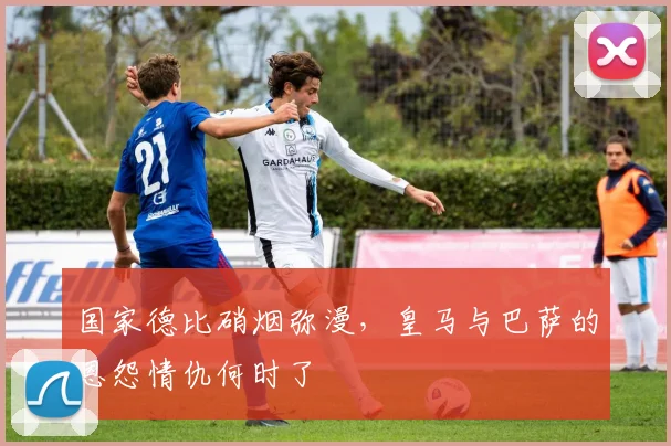 国家德比硝烟弥漫,皇马与巴萨的恩怨情仇何时了