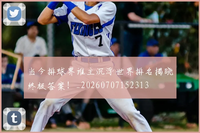 当今排球界谁主沉浮世界排名揭晓终极答案!_20260707152313