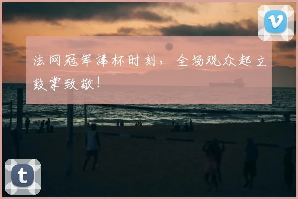 法网冠军捧杯时刻，全场观众起立鼓掌致敬！