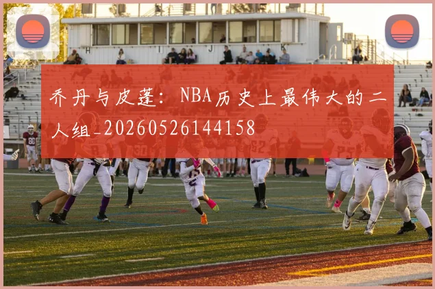 乔丹与皮蓬：NBA历史上最伟大的二人组_20260526144158