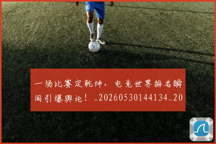 一场比赛定乾坤，电竞世界排名瞬间引爆舆论！_20260530144134_20260702173450