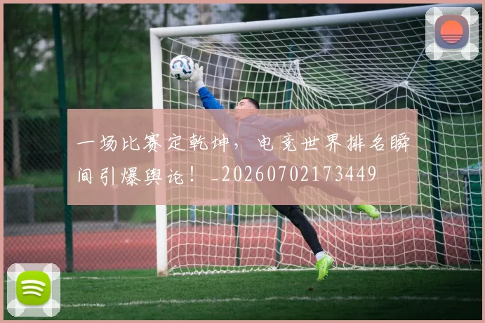 一场比赛定乾坤，电竞世界排名瞬间引爆舆论！_20260702173449