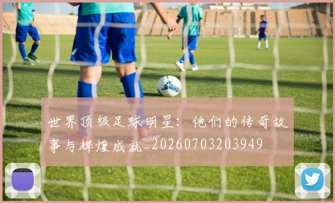 世界顶级足球明星:他们的传奇故事与辉煌成就_20260703203949