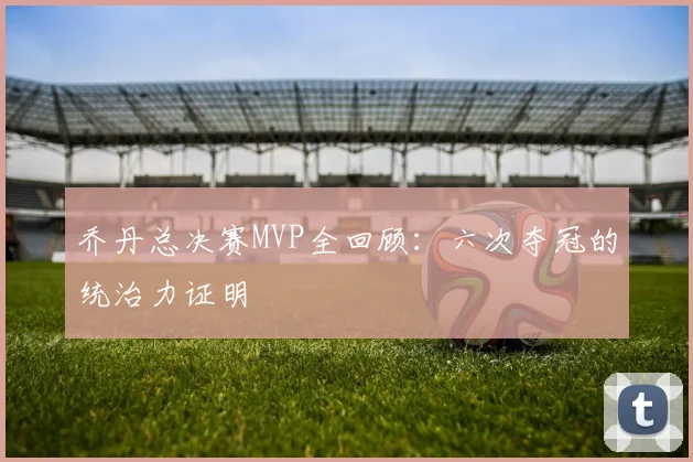 乔丹总决赛MVP全回顾：六次夺冠的统治力证明