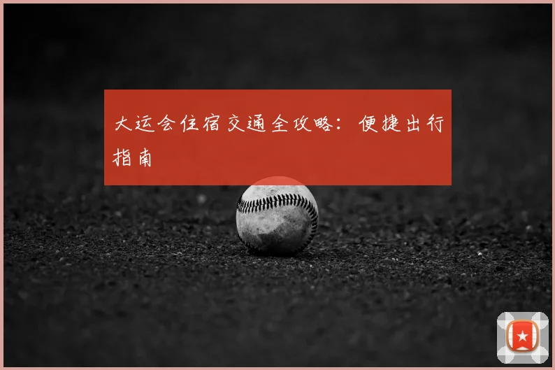 大运会住宿交通全攻略：便捷出行指南