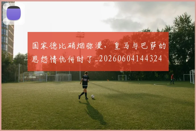 国家德比硝烟弥漫，皇马与巴萨的恩怨情仇何时了_20260604144324