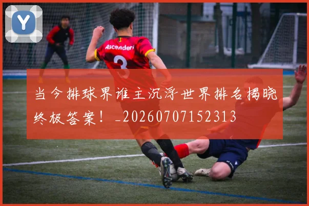当今排球界谁主沉浮世界排名揭晓终极答案！_20260707152313