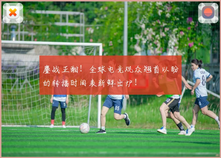 鏖战正酣！全球电竞观众翘首以盼的转播时间表新鲜出炉！