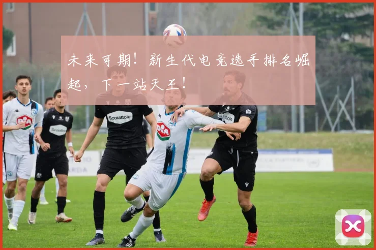 未来可期！新生代电竞选手排名崛起，下一站天王！