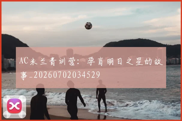AC米兰青训营：孕育明日之星的故事_20260702034529