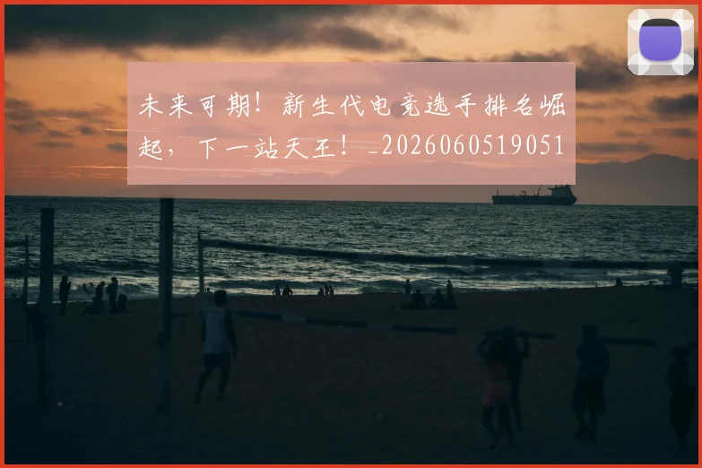 未来可期！新生代电竞选手排名崛起，下一站天王！_20260605190519