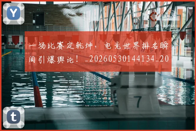 一场比赛定乾坤，电竞世界排名瞬间引爆舆论！_20260530144134_20260702173450