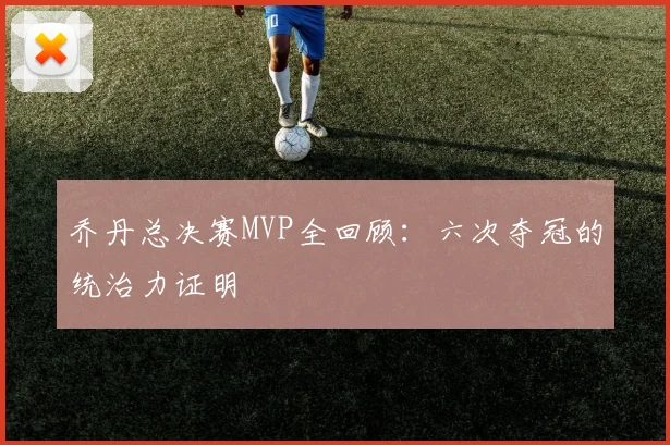 乔丹总决赛MVP全回顾：六次夺冠的统治力证明