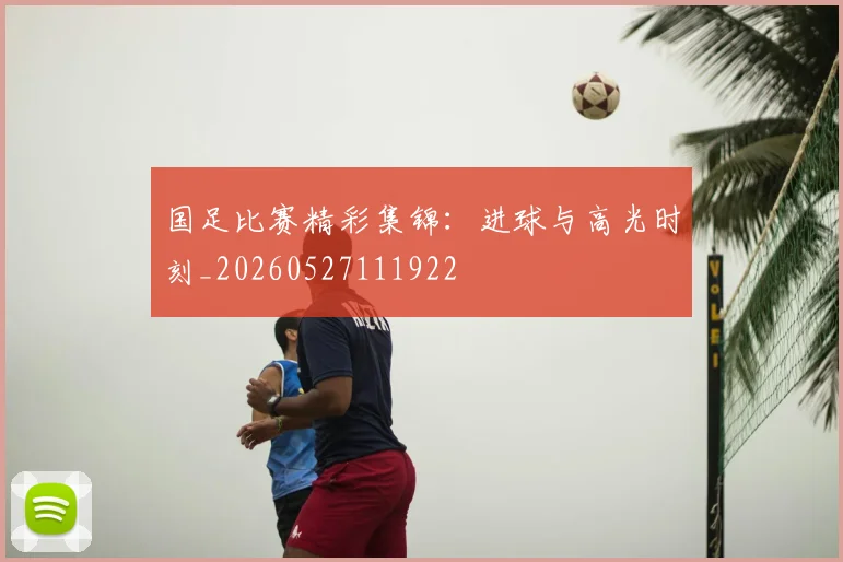 国足比赛精彩集锦：进球与高光时刻_20260527111922