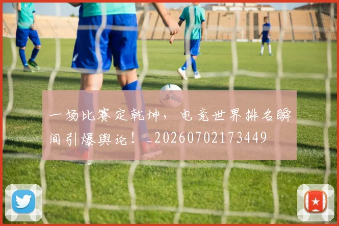 一场比赛定乾坤，电竞世界排名瞬间引爆舆论！_20260702173449