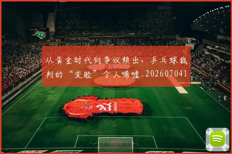 从黄金时代到争议频出，乒乓球裁判的“变脸”令人唏嘘_20260704165127