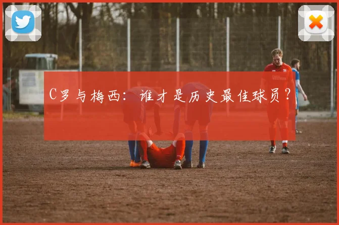 C罗与梅西:谁才是历史最佳球员?